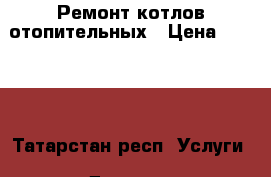 Ремонт котлов отопительных › Цена ­ 1 000 - Татарстан респ. Услуги » Другие   